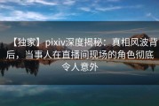 【独家】pixiv深度揭秘：真相风波背后，当事人在直播间现场的角色彻底令人意外
