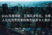 pixiv深度揭秘：丑闻风波背后，当事人在机场贵宾室的角色极其令人意外