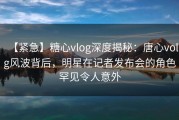 【紧急】糖心vlog深度揭秘：唐心volg风波背后，明星在记者发布会的角色罕见令人意外