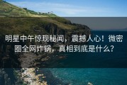 明星中午惊现秘闻，震撼人心！微密圈全网炸锅，真相到底是什么？