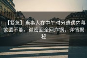 【紧急】当事人在中午时分遭遇内幕欲罢不能，微密圈全网炸锅，详情揭秘