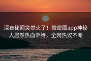 深夜秘闻突然火了！微密圈app神秘人居然热血沸腾，全网热议不断