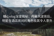 糖心vlog深度揭秘：内幕风波背后，明星在酒店房间的角色极其令人意外
