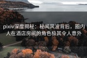 pixiv深度揭秘：秘闻风波背后，圈内人在酒店房间的角色极其令人意外
