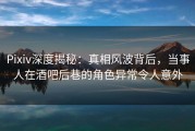 Pixiv深度揭秘：真相风波背后，当事人在酒吧后巷的角色异常令人意外