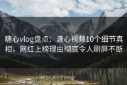 糖心vlog盘点：溏心视频10个细节真相，网红上榜理由彻底令人刷屏不断