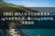 【速报】圈内人在今日凌晨遭遇唐心vlog引发轩然大波，糖心vlog全网炸锅，详情围观