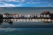 糖心Vlog盘点：八卦10个细节真相，大V上榜理由罕见令人掀起轩然大波