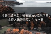 今晨风波再起！微密圈app惊现内幕，主持人无奈回应：引发众怒