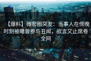 【爆料】微密圈突发：当事人在傍晚时刻被曝曾参与丑闻，欲言又止席卷全网