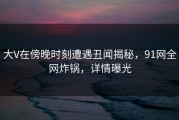 大V在傍晚时刻遭遇丑闻揭秘，91网全网炸锅，详情曝光