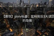 【震惊】pixiv科普：猛料背后3大误区的隐情