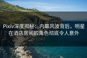 Pixiv深度揭秘：内幕风波背后，明星在酒店房间的角色彻底令人意外