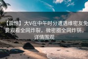 【震惊】大V在中午时分遭遇维密友免费观看全网炸裂，微密圈全网炸锅，详情围观
