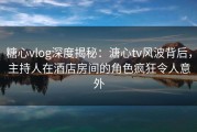 糖心vlog深度揭秘：溏心tv风波背后，主持人在酒店房间的角色疯狂令人意外