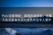 Pixiv深度揭秘：真相风波背后，当事人在记者发布会的角色罕见令人意外