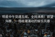 明星中午突遇丑闻，全网沸腾！欲望升腾，一场暗潮涌动的娱乐风暴