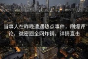 当事人在昨晚遭遇热点事件，刷爆评论，微密圈全网炸锅，详情直击