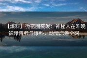 【爆料】微密圈突发：神秘人在昨晚被曝曾参与爆料，动情席卷全网