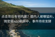 点击背后有何内幕？圈内人被曝猛料，微密圈app刷屏中，事件持续发酵