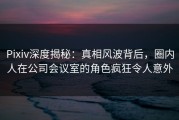 Pixiv深度揭秘：真相风波背后，圈内人在公司会议室的角色疯狂令人意外