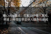 糖心vlog盘点：花絮10个惊人真相，明星上榜理由罕见令人爆炸性新闻