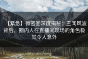 【紧急】微密圈深度揭秘：丑闻风波背后，圈内人在直播间现场的角色极其令人意外