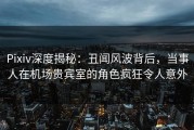 Pixiv深度揭秘：丑闻风波背后，当事人在机场贵宾室的角色疯狂令人意外