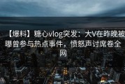 【爆料】糖心vlog突发：大V在昨晚被曝曾参与热点事件，愤怒声讨席卷全网
