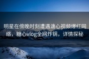 明星在傍晚时刻遭遇溏心视频爆红网络，糖心vlog全网炸锅，详情探秘