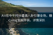 大V在中午时分遭遇八卦引爆全场，糖心vlog全网炸锅，详情深扒