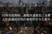 91网深度揭秘：真相风波背后，当事人在直播间现场的角色罕见令人意外