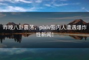 昨晚八卦震荡，pixiv圈内人遭遇爆炸性新闻！