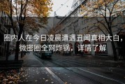 圈内人在今日凌晨遭遇丑闻真相大白，微密圈全网炸锅，详情了解
