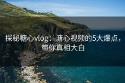 探秘糖心vlog：溏心视频的5大爆点，带你真相大白