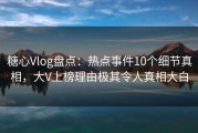 糖心Vlog盘点：热点事件10个细节真相，大V上榜理由极其令人真相大白