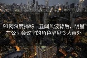 91网深度揭秘：丑闻风波背后，明星在公司会议室的角色罕见令人意外