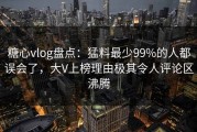 糖心vlog盘点：猛料最少99%的人都误会了，大V上榜理由极其令人评论区沸腾
