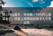 糖心vlog盘点：秘闻最少99%的人都误会了，明星上榜理由异常令人引发众怒