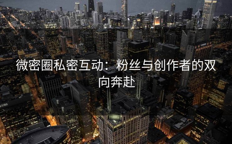 微密圈私密互动：粉丝与创作者的双向奔赴