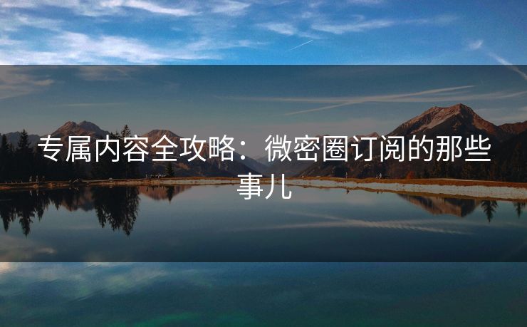 专属内容全攻略：微密圈订阅的那些事儿