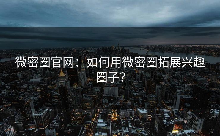 微密圈官网：如何用微密圈拓展兴趣圈子？