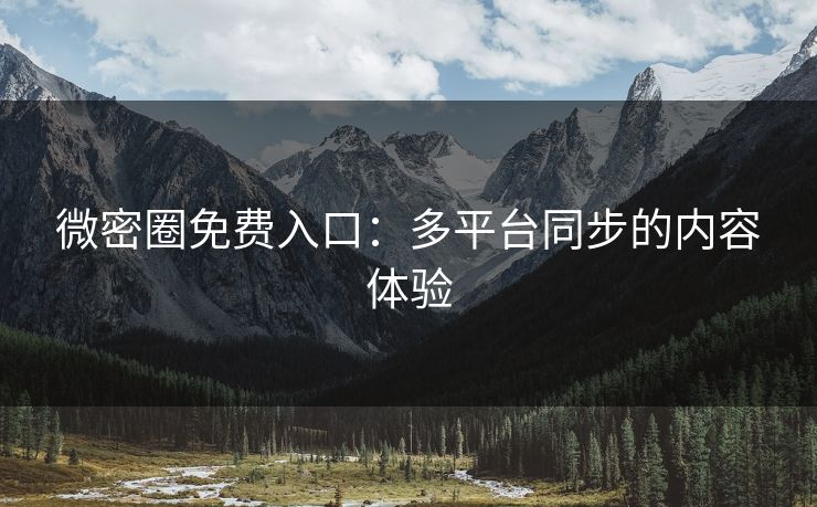 微密圈免费入口：多平台同步的内容体验