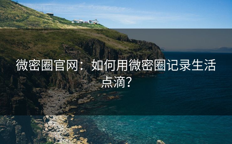 微密圈官网：如何用微密圈记录生活点滴？