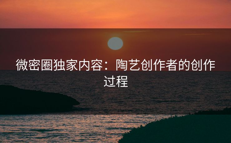 微密圈独家内容：陶艺创作者的创作过程