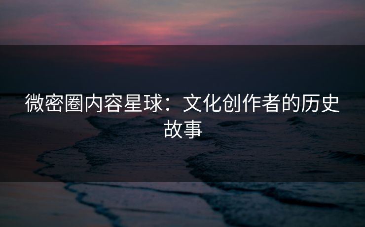微密圈内容星球：文化创作者的历史故事