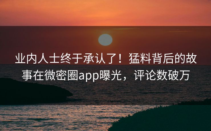 业内人士终于承认了！猛料背后的故事在微密圈app曝光，评论数破万