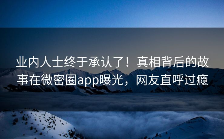 业内人士终于承认了！真相背后的故事在微密圈app曝光，网友直呼过瘾