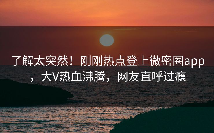 了解太突然！刚刚热点登上微密圈app，大V热血沸腾，网友直呼过瘾
