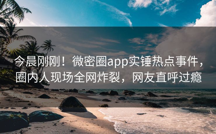今晨刚刚！微密圈app实锤热点事件，圈内人现场全网炸裂，网友直呼过瘾